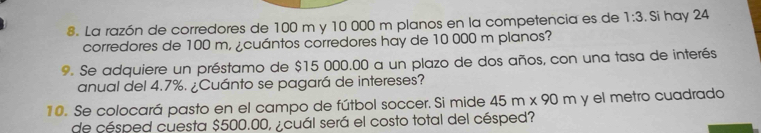 La razón de corredores de 100 m y 10 000 m planos en la competencia es de 1:3. Si hay 24
corredores de 100 m, ¿cuántos corredores hay de 10 000 m planos? 
9. Se adquiere un préstamo de $15 000.00 a un plazo de dos años, con una tasa de interés 
anual del 4.7%. ¿Cuánto se pagará de intereses? 
10. Se colocará pasto en el campo de fútbol soccer. Si mide 45m* 90m y el metro cuadrado 
de césped cuesta $500.00, ¿cuál será el costo total del césped?