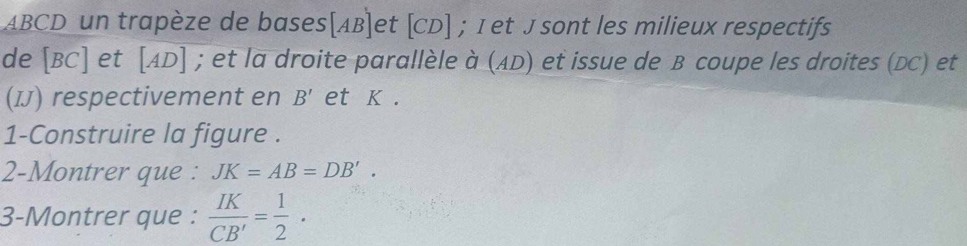 ABCD un trapèze de bases AB et 10 CD], ; I et J sont les milieux respectifs 
de [ BC ] et [ AD ] ; et la droite parallèle à (AD) et issue de B coupe les droites (DC) et 
(IJ) respectivement en B' et K. 
1-Construire la figure . 
2-Montrer que : JK=AB=DB'. 
3-Montrer que :  IK/CB' = 1/2 .