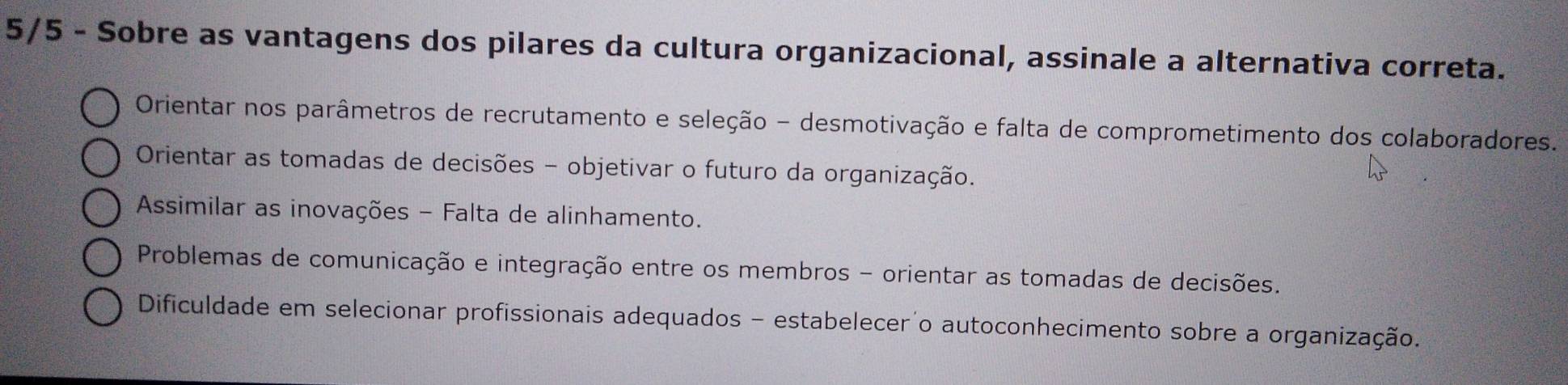 5/5 - Sobre as vantagens dos pilares da cultura organizacional, assinale a alternativa correta.
Orientar nos parâmetros de recrutamento e seleção - desmotivação e falta de comprometimento dos colaboradores.
Orientar as tomadas de decisões - objetivar o futuro da organização.
Assimilar as inovações - Falta de alinhamento.
Problemas de comunicação e integração entre os membros - orientar as tomadas de decisões.
Dificuldade em selecionar profissionais adequados - estabelecer o autoconhecimento sobre a organização.