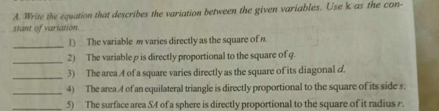 Write the equation that describes the variation between the given variables. Use k as the con- 
stant of variation. 
_ 
1) The variable m varies directly as the square of n. 
_2) The variable p is directly proportional to the square of q. 
_3) The area A of a square varies directly as the square of its diagonal d. 
_4) The area A of an equilateral triangle is directly proportional to the square of its side s. 
_5) The surface area S4 of a sphere is directly proportional to the square of it radius .