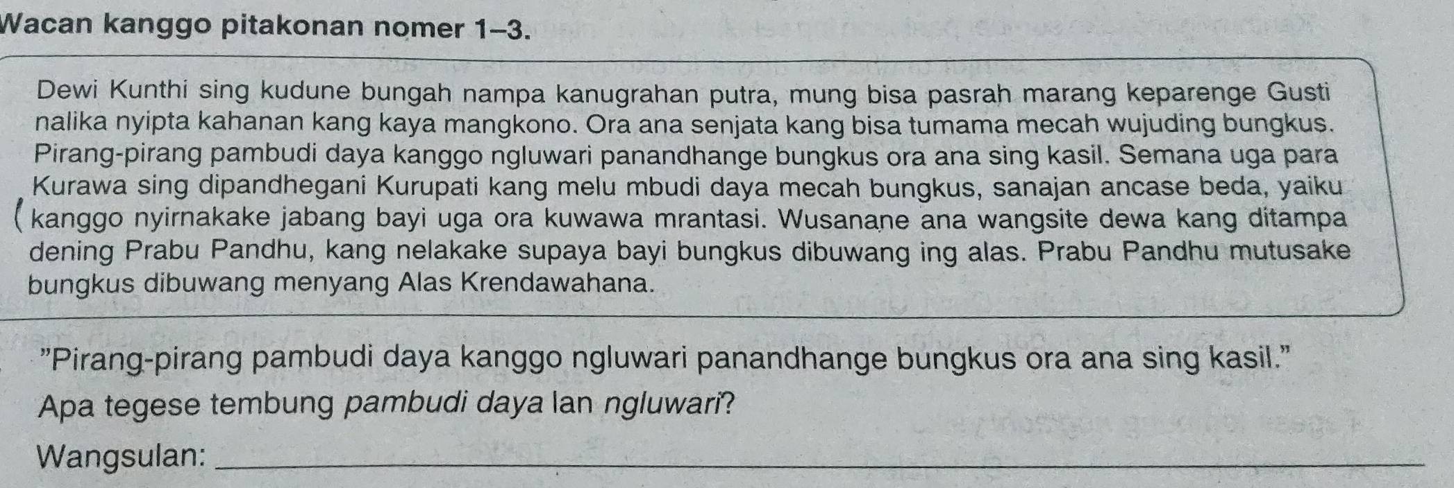 Wacan kanggo pitakonan nomer 1-3. 
Dewi Kunthi sing kudune bungah nampa kanugrahan putra, mung bisa pasrah marang keparenge Gusti 
nalika nyipta kahanan kang kaya mangkono. Ora ana senjata kang bisa tumama mecah wujuding bungkus. 
Pirang-pirang pambudi daya kanggo ngluwari panandhange bungkus ora ana sing kasil. Semana uga para 
Kurawa sing dipandhegani Kurupati kang melu mbudi daya mecah bungkus, sanajan ancase beda, yaiku 
( kanggo nyirnakake jabang bayi uga ora kuwawa mrantasi. Wusanane ana wangsite dewa kang ditampa 
dening Prabu Pandhu, kang nelakake supaya bayi bungkus dibuwang ing alas. Prabu Pandhu mutusake 
bungkus dibuwang menyang Alas Krendawahana. 
"Pirang-pirang pambudi daya kanggo ngluwari panandhange bungkus ora ana sing kasil." 
Apa tegese tembung pambudi daya lan ngluwari? 
Wangsulan:_