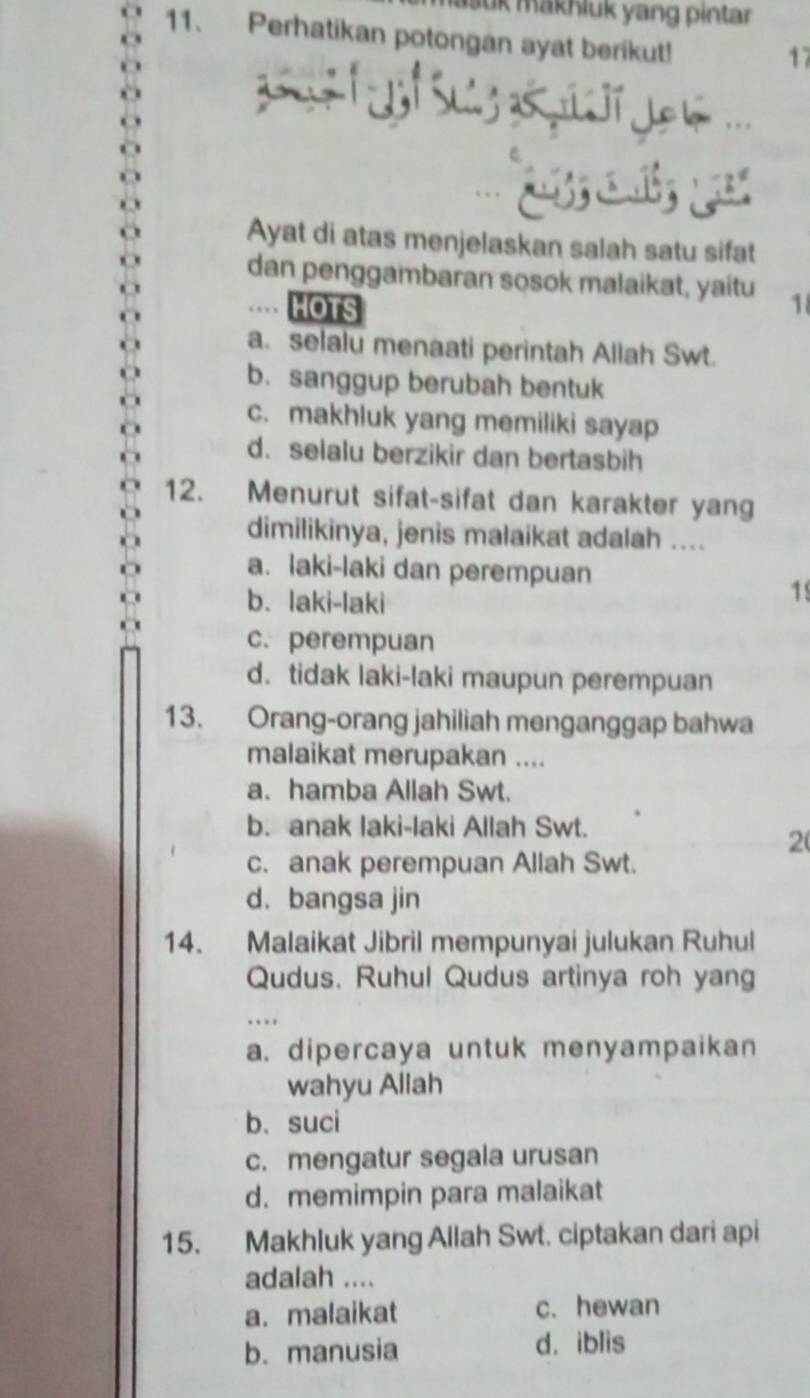 Jük mäkhluk yang pintar
11. Perhatikan potongan ayat berikut!
17
Ayat di atas menjelaskan salah satu sifat
dan penggambaran sosok malaikat, yaitu 1
HOTS
a. selalu menaati perintah Allah Swt.
b. sanggup berubah bentuk
c. makhluk yang memiliki sayap
d. selalu berzikir dan bertasbih
12. Menurut sifat-sifat dan karakter yang
dimilikinya, jenis malaikat adalah ....
a. laki-laki dan perempuan
b. laki-laki
1
c. perempuan
d. tidak laki-laki maupun perempuan
13. Orang-orang jahiliah menganggap bahwa
malaikat merupakan ....
a. hamba Allah Swt.
b. anak laki-Iaki Allah Swt.
2
c. anak perempuan Allah Swt.
d. bangsa jin
14. Malaikat Jibril mempunyai julukan Ruhul
Qudus. Ruhul Qudus artinya roh yang
a. dipercaya untuk menyampaikan
wahyu Allah
b. suci
c. mengatur segala urusan
d. memimpin para malaikat
15. Makhluk yang Allah Swt. ciptakan dari api
adalah ....
a. malaikat c. hewan
b. manusia d. iblis