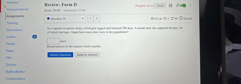 Modules Done sqrt(0) 
Review: Form D Progress saved 
Announcements Score: 36/40 Answered: 37/40 
Assignments C 0/1 pt つ 3 99 Details 
Question 38 < > 
Tutoring 
In a capture-recapture study, a biologist tagged and released 390 deer. A month later she captured 60 deer, 30
Discussions of which had tags. About how many deer were in the population? 
Grades 16 
People 
□ . deer 
Round answer to the nearest whole number. 
Pages 
Submit Question Jump to Answer 
Files 
Quizzes 
BigBlueButton 
Collaborations