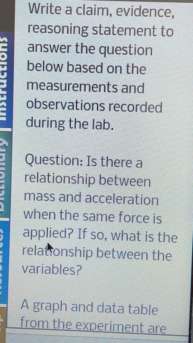 Write a claim, evidence, 
reasoning statement to 
- answer the question 
I below based on the 
measurements and 
observations recorded 
during the lab. 
Question: Is there a 
relationship between 
mass and acceleration 
when the same force is 
applied? If so, what is the 
relationship between the 
variables? 
A graph and data table 
from the experiment are