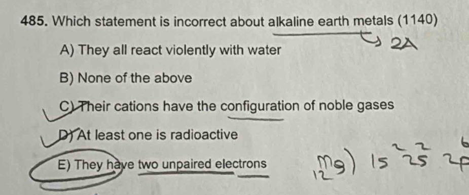 Which statement is incorrect about alkaline earth metals (1140)
A) They all react violently with water
B) None of the above
C) Their cations have the configuration of noble gases
D) At least one is radioactive
E) They have two unpaired electrons