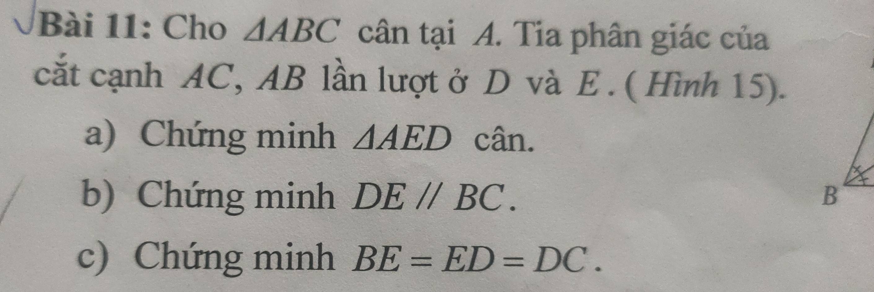 Cho △ ABC cân tại A. Tia phân giác của 
cắt cạnh AC, AB lần lượt ở D và E. ( Hình 15). 
a) Chứng minh △ AED cân. 
b) Chứng minh DE//BC. 
c) Chứng minh BE=ED=DC.