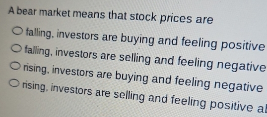 A bear market means that stock prices are
falling, investors are buying and feeling positive
falling, investors are selling and feeling negative
rising, investors are buying and feeling negative
rising, investors are selling and feeling positive al