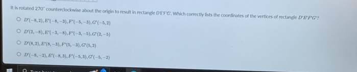 It is rotated 270° counterclockwise about the origin to result in rectangle D'E'F'G'. Which correctly lists the coordinates of the vertices of rectangle D'E' F"G'?
D'(-8,2), E'(-8,-3), F'(-5,-3), G'(-5,2)
D'(2,-8), E'(-3,-8), F'(-3,-5), G'(2,-5)
D'(8,2), E'(8,-3), F'(5,-3), G'(5,2)
D'(-8,-2), E'(-8,3), F'(-5,3), G'(-5,-2)