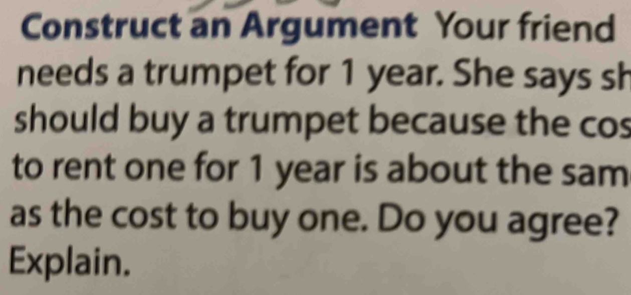 Construct an Argument Your friend 
needs a trumpet for 1 year. She says sh 
should buy a trumpet because the cos 
to rent one for 1 year is about the sam 
as the cost to buy one. Do you agree? 
Explain.