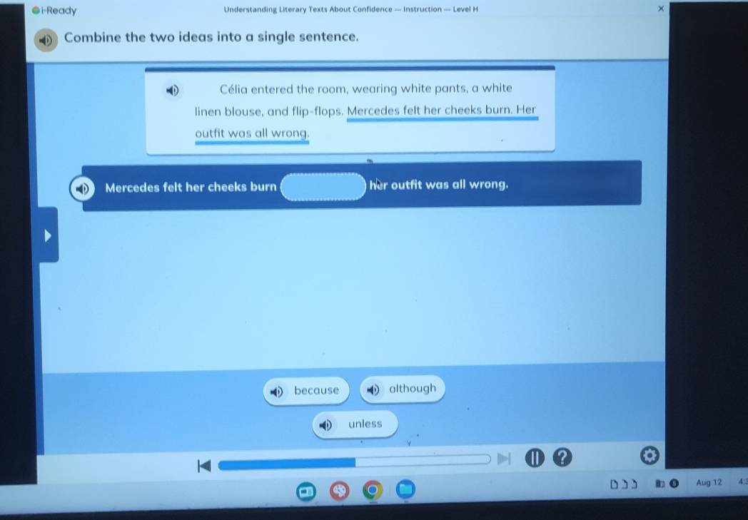 ●i-Ready Understanding Literary Texts About Confidence — Instruction — Level H × 
Combine the two ideas into a single sentence. 
Célia entered the room, wearing white pants, a white 
linen blouse, and flip-flops. Mercedes felt her cheeks burn. Her 
outfit was all wrong. 
Mercedes felt her cheeks burn her outfit was all wrong. 
because although 
unless 
Aug 12 A