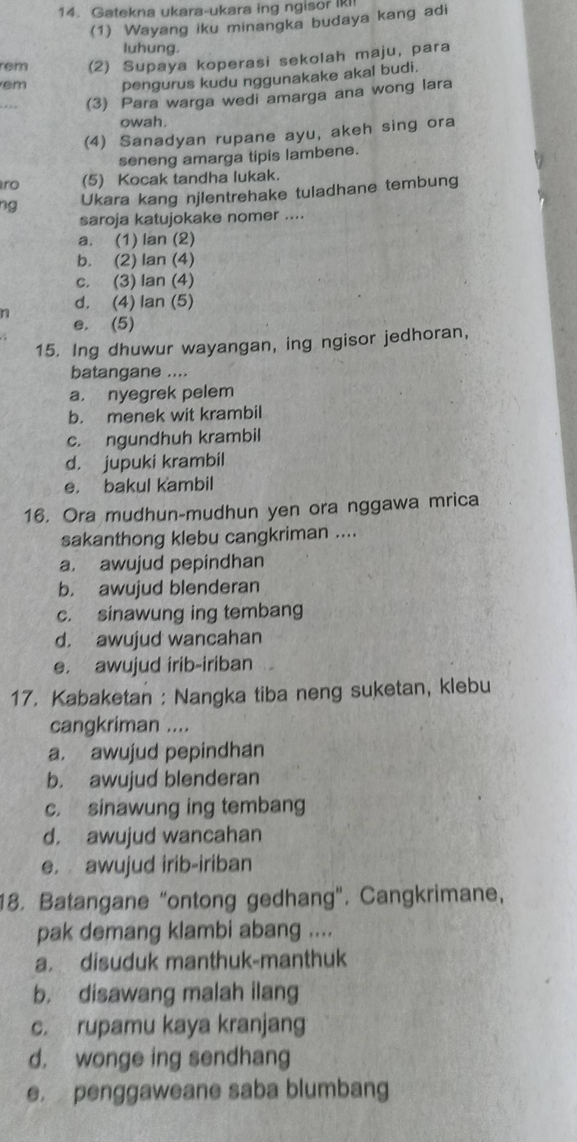 Gatekna ukara-ukara ing ngisor IKI
(1) Wayang iku minangka budaya kang adi
luhung.
rem (2) Supaya koperasi sekolah maju, para
em
pengurus kudu nggunakake akal budi.
(3) Para warga wedi amarga ana wong lara
owah.
(4) Sanadyan rupane ayu, akeh sing ora
seneng amarga tipis lambene.
ro (5) Kocak tandha lukak.
ng Ukara kang njlentrehake tuladhane tembung
saroja katujokake nomer ....
a. (1) lan (2)
b. (2) lan (4)
c. (3) Ian (4)
d. (4) lan (5)
n
e. (5)
15. Ing dhuwur wayangan, ing ngisor jedhoran,
batangane ....
a. nyegrek pelem
b. menek wit krambil
c. ngundhuh krambil
d. jupuki krambil
e. bakul kambil
16. Ora mudhun-mudhun yen ora nggawa mrica
sakanthong klebu cangkriman ....
a. awujud pepindhan
b. awujud blenderan
c. sinawung ing tembang
d. awujud wancahan
e. awujud irib-iriban
17. Kabaketan : Nangka tiba neng suketan, klebu
cangkriman ....
a. awujud pepindhan
b. awujud blenderan
c. sinawung ing tembang
d. awujud wancahan
e. awujud irib-iriban
18. Batangane “ontong gedhang". Cangkrimane,
pak demang klambi abang ....
a. disuduk manthuk-manthuk
b. disawang malah ilang
c. rupamu kaya kranjang
d. wonge ing sendhang
e. penggaweane saba blumbang