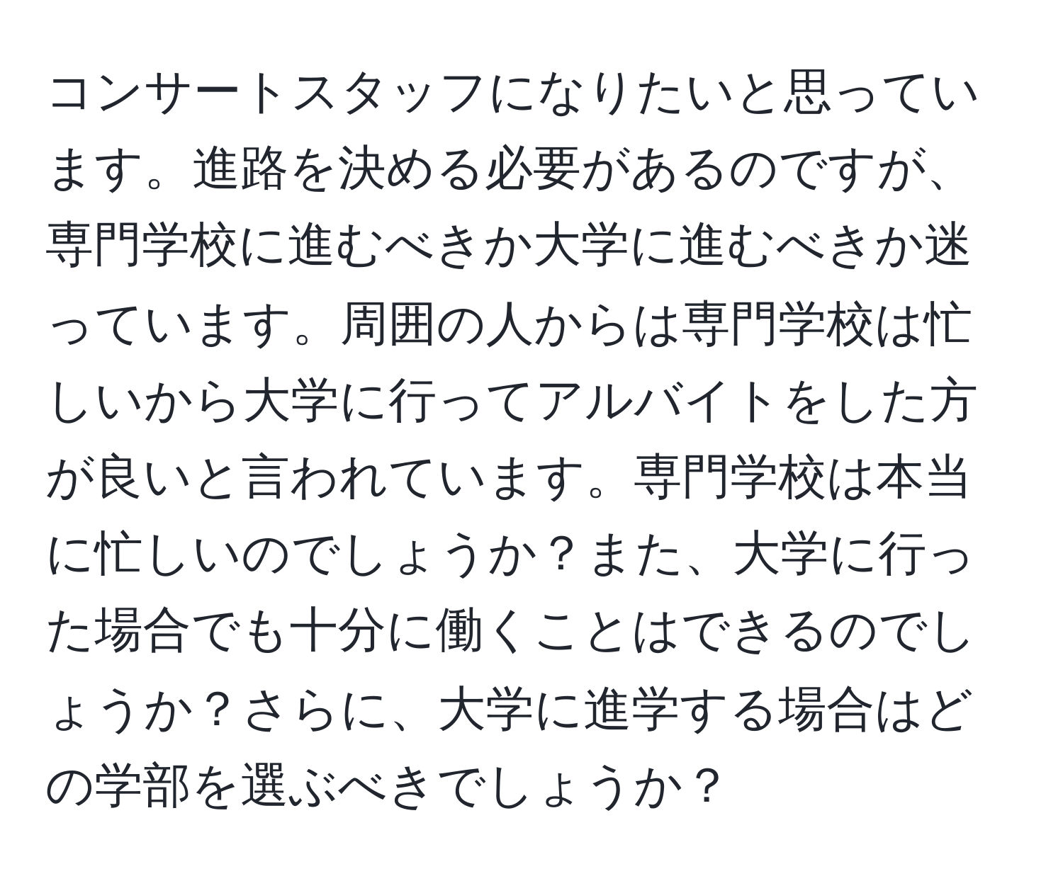 コンサートスタッフになりたいと思っています。進路を決める必要があるのですが、専門学校に進むべきか大学に進むべきか迷っています。周囲の人からは専門学校は忙しいから大学に行ってアルバイトをした方が良いと言われています。専門学校は本当に忙しいのでしょうか？また、大学に行った場合でも十分に働くことはできるのでしょうか？さらに、大学に進学する場合はどの学部を選ぶべきでしょうか？