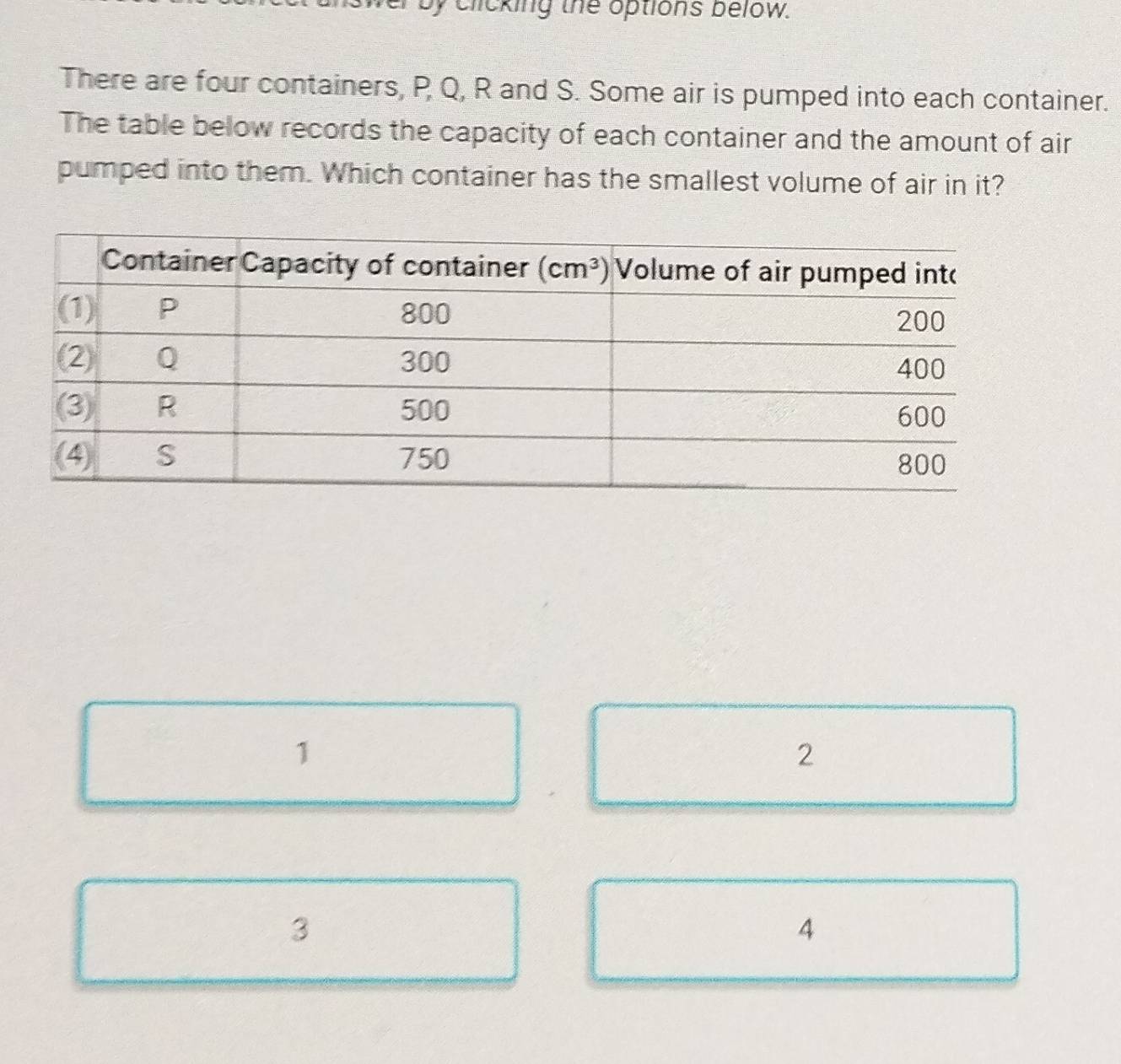 by clicking the options below.
There are four containers, P Q, R and S. Some air is pumped into each container.
The table below records the capacity of each container and the amount of air
pumped into them. Which container has the smallest volume of air in it?
1
2
3
4