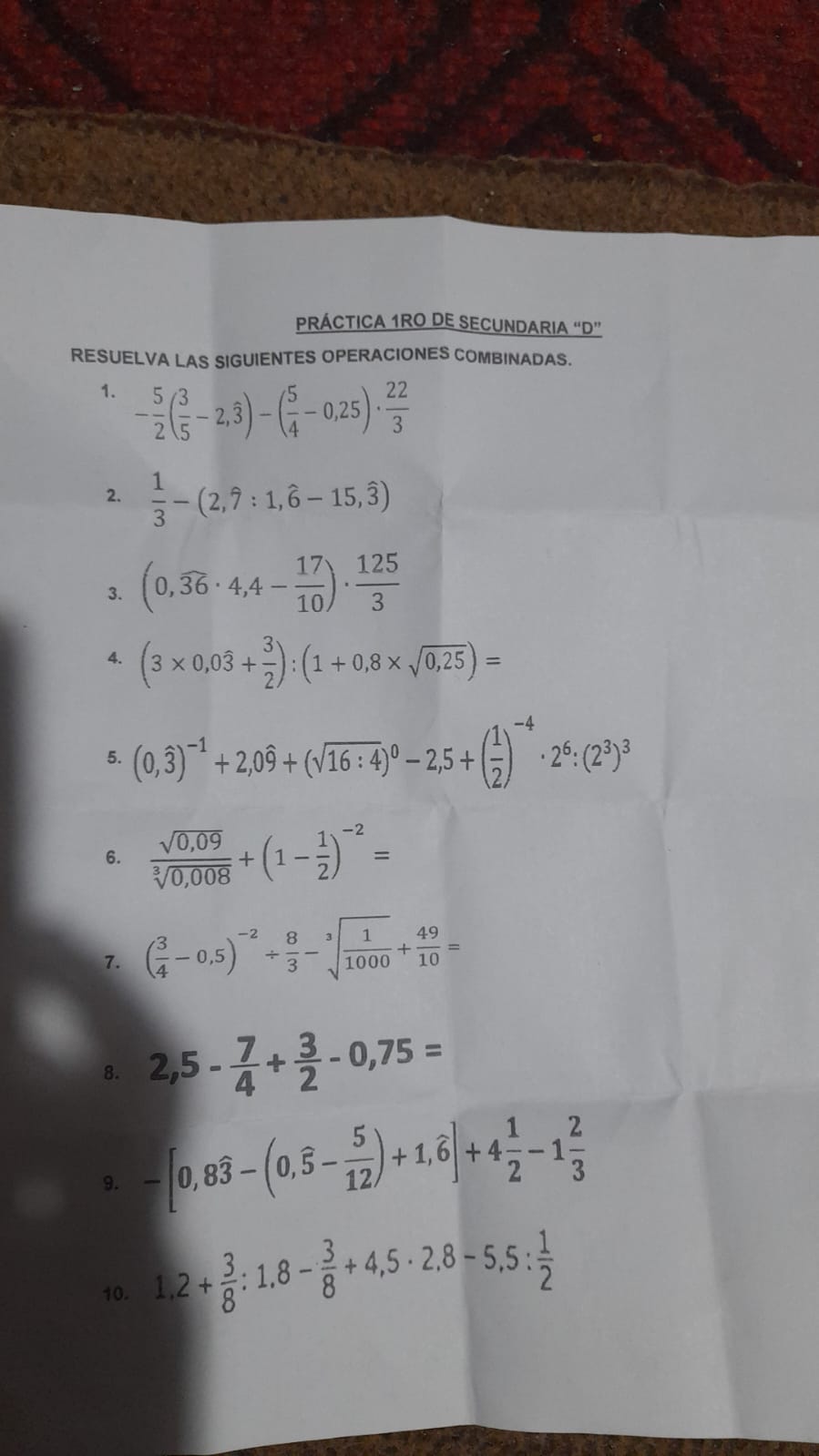 PRÁCTICA 1RO DE SECUNDARIA “D” 
RESUELVA LAS SIGUIENTES OPERACIONES COMBINADAS. 
1. - 5/2 ( 3/5 -2,hat 3)-( 5/4 -0,25)·  22/3 
2.  1/3 -(2,widehat 7:1,widehat 6-15,widehat 3)
3. (0,overline 36· 4,4- 17/10 )·  125/3 
4. (3* 0,0overline 3+ 3/2 ):(1+0,8* sqrt(0,25))=
5. (0,widehat 3)^-1+2,0widehat 9+(sqrt(16:4))^0-2,5+( 1/2 )^-4· 2^6:(2^3)^3
6.  (sqrt(0,09))/sqrt[3](0,008) +(1- 1/2 )^-2=
7. ( 3/4 -0,5)^-2/  8/3 -sqrt[3](frac 1)1000+ 49/10 =
8. 2,5- 7/4 + 3/2 -0,75=
9. -[0,8widehat 3-(0,widehat 5- 5/12 )+1,widehat 6]+4 1/2 -1 2/3 
10. 1,2+ 3/8 :1,8- 3/8 +4,5· 2,8-5,5: 1/2 