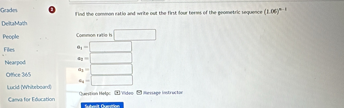 Grades 2 
Find the common ratio and write out the first four terms of the geometric sequence (1.06)^n-1
DeltaMath 
People Common ratio is □ 
Files
a_1=□
Nearpod
a_2= :□
Office 365
a_3= □
a_4=□
Lucid (Whiteboard) 
Question Help: Video Message instructor 
Canva for Education 
Submit Question