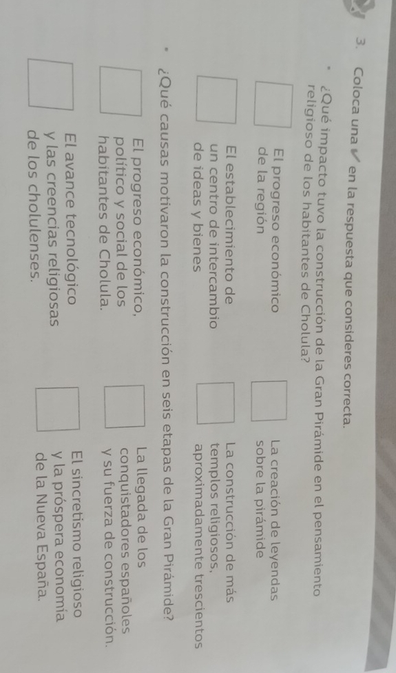 Coloca una en la respuesta que consideres correcta.
¿Qué impacto tuvo la construcción de la Gran Pirámide en el pensamiento
religioso de los habitantes de Cholula?
El progreso económico La creación de leyendas
de la región sobre la pirámide
El establecimiento de La construcción de más
un centro de intercambio templos religiosos,
de ideas y bienes aproximadamente trescientos
¿Qué causas motivaron la construcción en seis etapas de la Gran Pirámide?
El progreso económico, La llegada de los
político y social de los conquistadores españoles
habitantes de Cholula. y su fuerza de construcción.
El avance tecnológico El sincretismo religioso
y las creencias religiosas y la próspera economía
de los cholulenses. de la Nueva España.