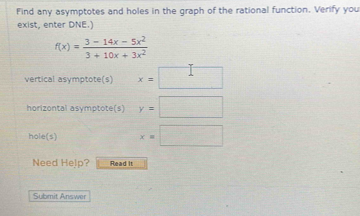 Find any asymptotes and holes in the graph of the rational function. Verify you 
exist, enter DNE.)
f(x)= (3-14x-5x^2)/3+10x+3x^2 
frac ^circ  
vertical asymptote(s) x=
□ 
horizontal asymptote(s) y=□
hole(s)
x=□
Need Help? Read It 
Submit Answer