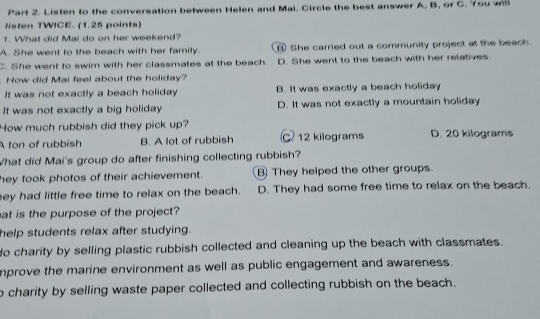 Listen to the conversation between Helen and Mai. Circle the best answer A, B, or C. You will
listen TWICE. (1.25 points)
1. What did Mai do on her weekend?
A. She went to the beach with her family. She carried out a community project at the beach.
C. She went to swim with her classmates at the beach. D. She went to the beach with her relatives.
How did Mai feel about the holiday?
It was not exactly a beach holiday B. It was exactly a beach holiday
It was not exactly a big holiday D. It was not exactly a mountain holiday
How much rubbish did they pick up?
A ton of rubbish B. A lot of rubbish C 12 kilograms D. 20 kilograms
What did Mai's group do after finishing collecting rubbish?
hey took photos of their achievement. B They helped the other groups.
ey had little free time to relax on the beach. D. They had some free time to relax on the beach.
at is the purpose of the project?
help students relax after studying.
do charity by selling plastic rubbish collected and cleaning up the beach with classmates.
mprove the marine environment as well as public engagement and awareness.
o charity by selling waste paper collected and collecting rubbish on the beach.