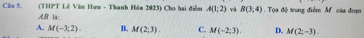 (THPT Lê Văn Hưu - Thanh Hóa 2023) Cho hai điểm A(1;2) và B(3;4). Tọa độ trung điểm M của đoạn
AB là:
A. M(-3;2). B. M(2;3). C. M(-2;3). D. M(2;-3).