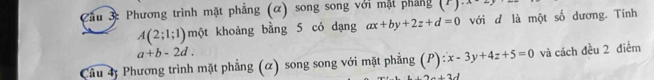 ầu 3: Phương trình mặt phẳng (α) song song với mặt pháng (^1)^..
A(2;1;1) một khoảng bằng 5 có dạng ax+by+2z+d=0 với d là một số dương. Tính
a+b-2d. 
Câu 4; Phương trình mặt phẳng (α) song song với mặt phẳng (P): x-3y+4z+5=0 và cách đều 2 điễm
a⊥ b