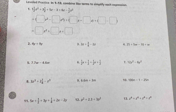 Leveled Practice In 1-13, combine like terms to simplify each expression. 
1. 1 1/2 z^2+3 1/2 +5z-3+6z- 1/2 z^2
=(□ z^2-□ z^2)+(□ z+□ z)+(□ -□ )
=□ z^2+□ z+□
2. 4y+9y 3. 3z+ 3/4 -2z 4. 25+5w-10+w
5. 7.7w-4.6w 6.  1/2 x+ 1/2 + 1/2 x+ 1/2  7. 12y^2-6y^2
8. 3z^3+2 1/4 -z^3 9. 6.6m+3m 10. 100n-1-25n
11. 5x+ 1/2 +3y+ 1/4 +2x-2y 12. p^2+2.3+3p^2 13. z^4+z^4+z^4+z^4