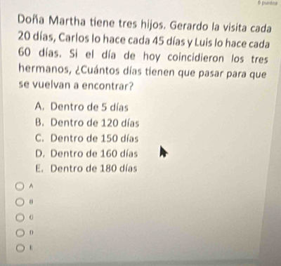 Doña Martha tiene tres hijos. Gerardo la visita cada
20 días, Carlos lo hace cada 45 días y Luis lo hace cada
60 días. Si el día de hoy coincidieron los tres
hermanos, ¿Cuántos días tienen que pasar para que
se vuelvan a encontrar?
A. Dentro de 5 días
B. Dentro de 120 días
C. Dentro de 150 días
D. Dentro de 160 días
E. Dentro de 180 días
^
D
ε