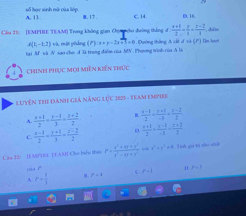 số học sinh nữ của lớp.
A. 13. B. 17. C. 14. D. 16.
Câu 21: [EMPIRE TEAM] Trong không gian Oxyp cho đường thắng ở :  (x+1)/2 = y/1 = (z-2)/1  , điểm
A(1;-1;2) và, mặt phẳng (P): x+y-2x+5=0. Đường thắng Δ cắt đ và (P) lần lượt
tại M và N sao cho A là trung điểm của MN . Phương trình của △ li
4 CHINH PHỤC MọI MIềN KIếN tHức
LUYỆN THI ĐÁNH GIÁ NĂNG LỤC 2025 - TEAM EMPIRE
A.  (x+1)/2 = (y-1)/3 = (z+2)/2 .
B.  (x-1)/2 = (y+1)/-3 = (z-2)/2 .
C.  (x-1)/2 = (y+1)/3 = (z-2)/2 .
D.  (x+1)/2 = (y-1)/-3 = (z+2)/2 . 
Câu 22: [EMPIRE TEAM] Cho biêu thúc P= (x^2+xy+y^2)/x^2-xy+y^2  vói x^2+y^2!= 0. Tỉnh giá trị nhỏ nhất
ct aI
A. P= 1/3  B. P=4 C. P=1 D.
P=3