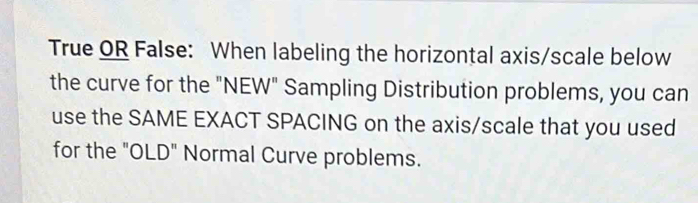 True OR False: When labeling the horizontal axis/scale below 
the curve for the "NEW" Sampling Distribution problems, you can 
use the SAME EXACT SPACING on the axis/scale that you used 
for the "OLD" Normal Curve problems.