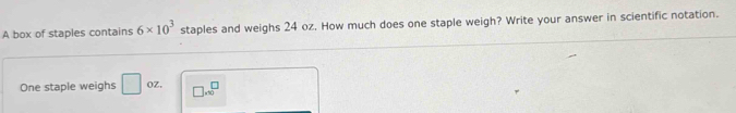 A box of staples contains 6* 10^3 staples and weighs 24 oz. How much does one staple weigh? Write your answer in scientific notation. 
One staple weighs □ OZ. □ * 10^