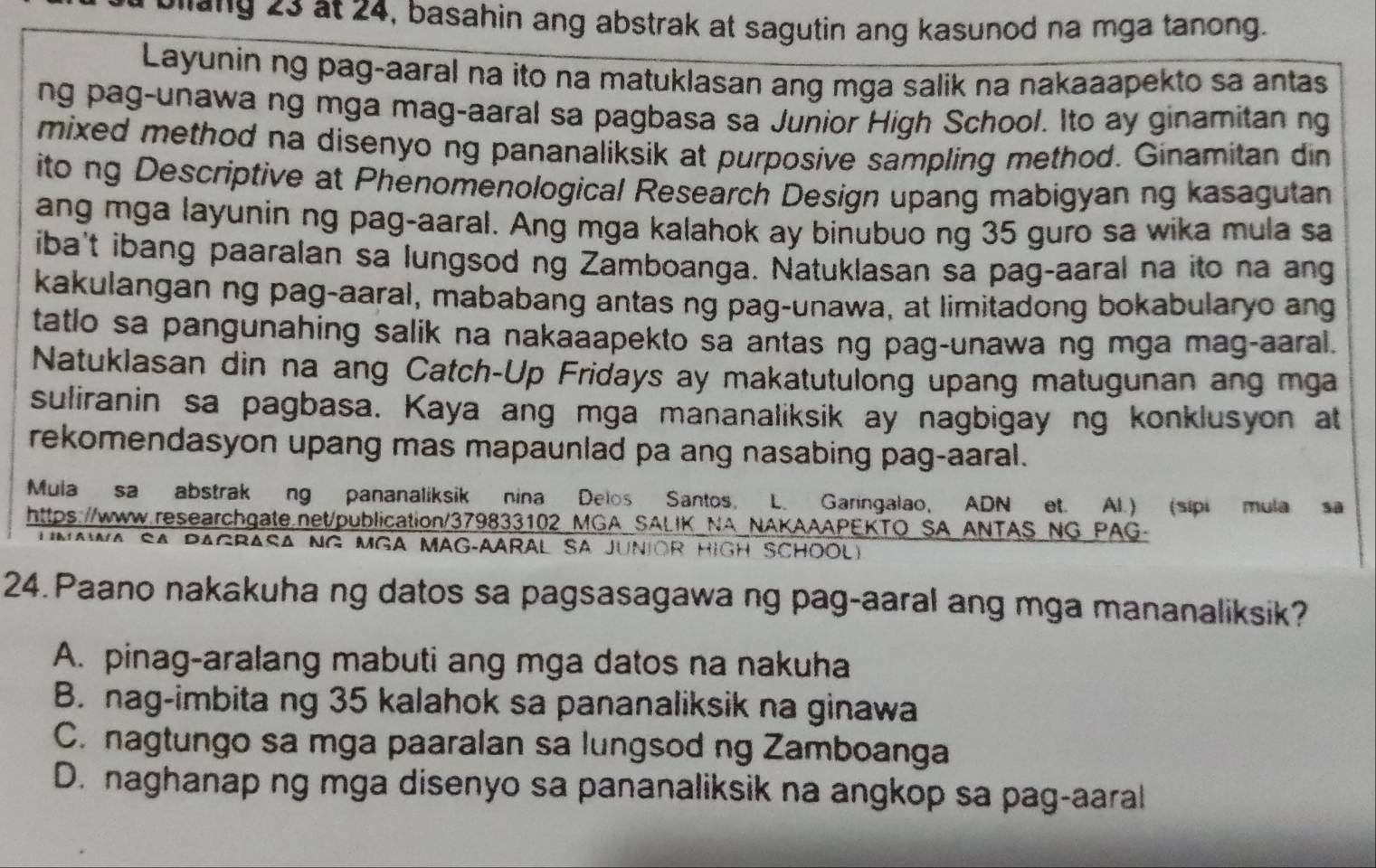 eleng 23 at 24, basahin ang abstrak at sagutin ang kasunod na mga tanong.
Layunin ng pag-aaral na ito na matuklasan ang mga salik na nakaaapekto sa antas
ng pag-unawa ng mga mag-aaral sa pagbasa sa Junior High School. Ito ay ginamitan ng
mixed method na disenyo ng pananaliksik at purposive sampling method. Ginamitan din
ito ng Descriptive at Phenomenological Research Design upang mabigyan ng kasagutan
ang mga layunin ng pag-aaral. Ang mga kalahok ay binubuo ng 35 guro sa wika mula sa
iba't ibang paaralan sa lungsod ng Zamboanga. Natuklasan sa pag-aaral na ito na ang
kakulangan ng pag-aaral, mababang antas ng pag-unawa, at limitadong bokabularyo ang
tatlo sa pangunahing salik na nakaaapekto sa antas ng pag-unawa ng mga mag-aaral.
Natuklasan din na ang Catch-Up Fridays ay makatutulong upang matugunan ang mga
suliranin sa pagbasa. Kaya ang mga mananaliksik ay nagbigay ng konklusyon at
rekomendasyon upang mas mapaunlad pa ang nasabing pag-aaral.
Mula sa abstrak ng pananaliksik nina Delos Santos, L. Garingalao, ADN et. Al.) (sipi mula sa
https://www.researchgate.net/publication/379833102_MGA_SALIK_NA_NAKAAAPEKTO_SA_ANTAS_NG PAG-
U  MAmA SA PAGrASA NG MGA MAG-AArAL SA JUnIOR HiGH SCHOOLY
24. Paano nakakuha ng datos sa pagsasagawa ng pag-aaral ang mga mananaliksik?
A. pinag-aralang mabuti ang mga datos na nakuha
B. nag-imbita ng 35 kalahok sa pananaliksik na ginawa
C. nagtungo sa mga paaralan sa lungsod ng Zamboanga
D. naghanap ng mga disenyo sa pananaliksik na angkop sa pag-aaral