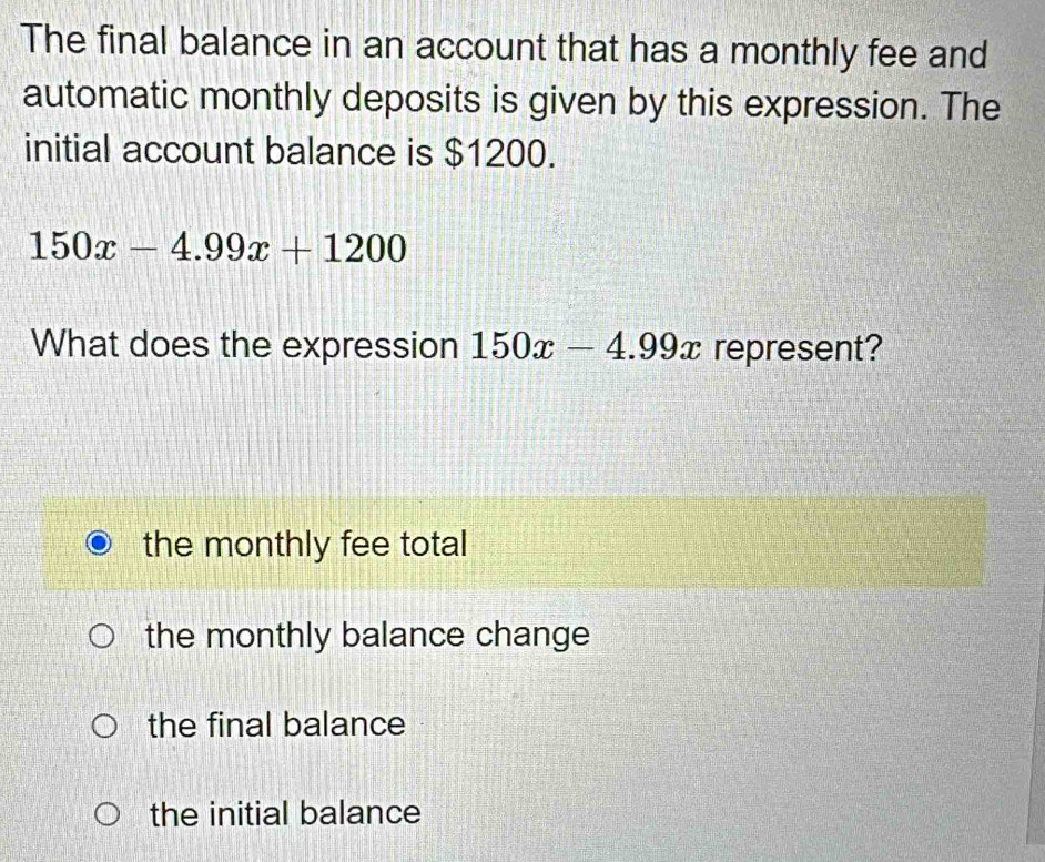 The final balance in an account that has a monthly fee and
automatic monthly deposits is given by this expression. The
initial account balance is $1200.
150x-4.99x+1200
What does the expression 150x-4.99x represent?
the monthly fee total
the monthly balance change
the final balance
the initial balance