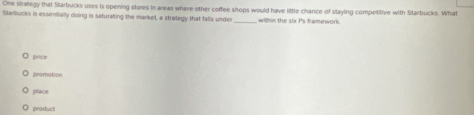 One strategy that Starbucks uses is opening stores in areas where other coffee shops would have little chance of staying competitive with Starbucks. What
Starbucks is essentially doing is saturating the market, a strategy that falls under_ within the six Ps framework.
price
promotion
place
product