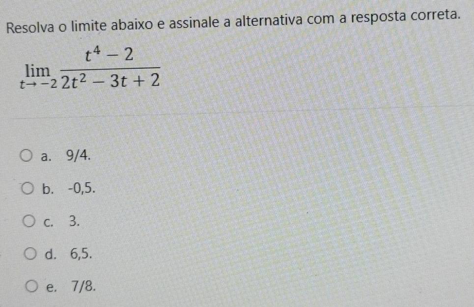 Resolva o limite abaixo e assinale a alternativa com a resposta correta.
limlimits _tto -2 (t^4-2)/2t^2-3t+2 
a. 9/4.
b. -0,5.
c. 3.
d. 6,5.
e. 7/8.