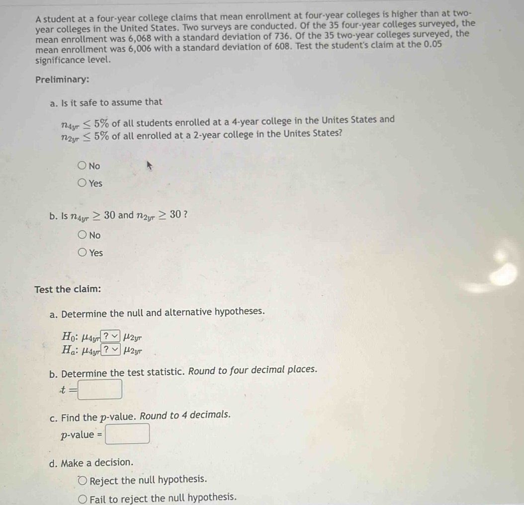 A student at a four-year college claims that mean enrollment at four-year colleges is higher than at two-
year colleges in the United States. Two surveys are conducted. Of the 35 four-year colleges surveyed, the
mean enrollment was 6,068 with a standard deviation of 736. Of the 35 two-year colleges surveyed, the
mean enrollment was 6,006 with a standard deviation of 608. Test the student's claim at the 0.05
significance level.
Preliminary:
a. Is it safe to assume that
n_4yr≤ 5% of all students enrolled at a 4-year college in the Unites States and
n_2yr≤ 5% of all enrolled at a 2-year college in the Unites States?
No
Yes
b. Is n_4yr≥ 30 and n_2yr≥ 30 ?
No
Yes 
Test the claim:
a. Determine the null and alternative hypotheses.
H_0:mu _4yr?vee mu _2yr
H_a:mu _4yr?· mu _2yr
b. Determine the test statistic. Round to four decimal places.
t=□
c. Find the p -value. Round to 4 decimals.
p -value =□
d. Make a decision.
Reject the null hypothesis.
Fail to reject the null hypothesis.