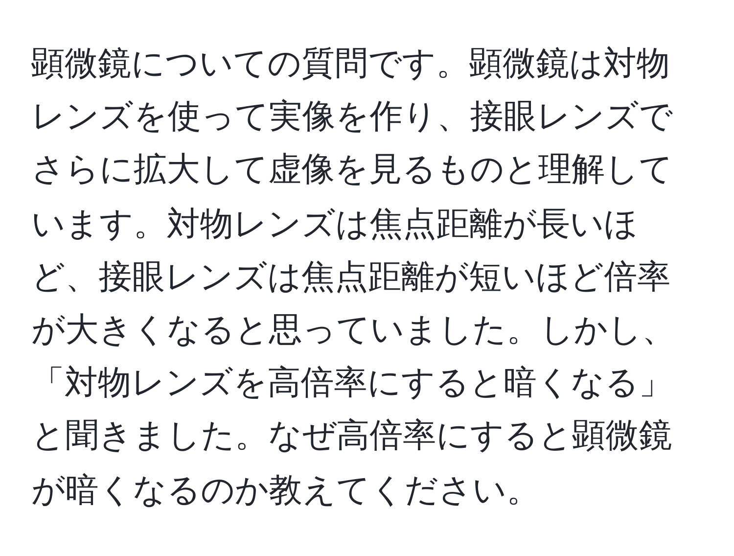 顕微鏡についての質問です。顕微鏡は対物レンズを使って実像を作り、接眼レンズでさらに拡大して虚像を見るものと理解しています。対物レンズは焦点距離が長いほど、接眼レンズは焦点距離が短いほど倍率が大きくなると思っていました。しかし、「対物レンズを高倍率にすると暗くなる」と聞きました。なぜ高倍率にすると顕微鏡が暗くなるのか教えてください。