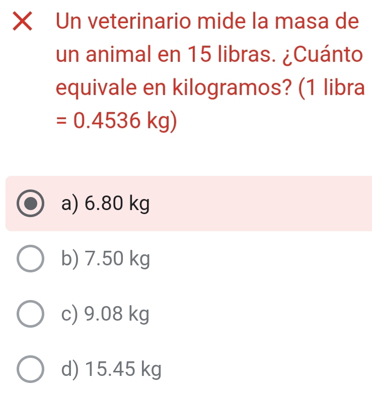 Un veterinario mide la masa de
un animal en 15 libras. ¿Cuánto
equivale en kilogramos? (1 libra
=0.4536kg)
a) 6.80 kg
b) 7.50 kg
c) 9.08 kg
d) 15.45 kg