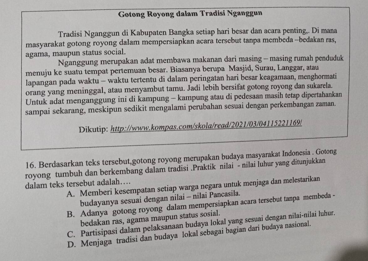 Gotong Royong dalam Tradisi Nganggun
Tradisi Nganggun di Kabupaten Bangka setiap hari besar dan acara penting,. Di mana
masyarakat gotong royong dalam mempersiapkan acara tersebut tanpa membeda --bedakan ras,
agama, maupun status social.
Nganggung merupakan adat membawa makanan dari masing - masing rumah penduduk
menuju ke suatu tempat pertemuan besar. Biasanya berupa Masjid, Surau, Langgar, atau
lapangan pada waktu - waktu tertentu di dalam peringatan hari besar keagamaan, menghormati
orang yang meninggal, atau menyambut tamu. Jadi lebih bersifat gotong royong dan sukarela.
Untuk adat menganggung ini di kampung - kampung atau di pedesaan masih tetap dipertahankan
sampai sekarang, meskipun sedikit mengalami perubahan sesuai dengan perkembangan zaman.
Dikutip: http://www.kompas.com/skola/read/2021/03/04115221169/
16. Berdasarkan teks tersebut,gotong royong merupakan budaya masyarakat Indonesia . Gotong
royong tumbuh dan berkembang dalam tradisi .Praktik nilai - nilai luhur yang ditunjukkan
dalam teks tersebut adalah…
A. Memberi kesempatan setiap warga negara untuk menjaga dan melestarikan
budayanya sesuai dengan nilai - nilai Pancasila.
B. Adanya gotong royong dalam mempersiapkan acara tersebut tanpa membeda -
bedakan ras, agama maupun status sosial.
C. Partisipasi dalam pelaksanaan budaya lokal yang sesuai dengan nilai-nilai luhur.
D. Menjaga tradisi dan budaya lokal sebagai bagian dari budaya nasional.