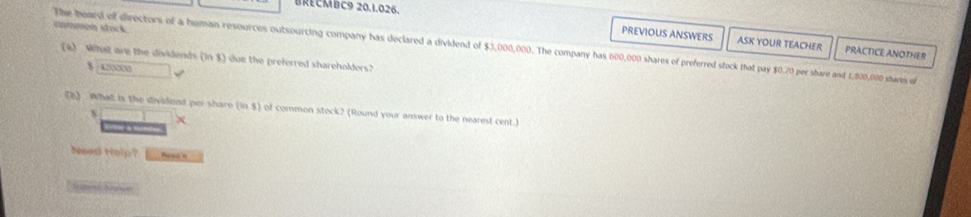 BRECMBC9 20.1.026. 
Garmon stock 
PREVIOUS ANSWERS ASK YOUR TEACHER PRACTICE ANOTHER 
The heard of directors of a humain resources outsourcing company has declared a dividend of $3,000,000. The company has 600,000 shares of preferred stock that pay $0.70 per share and 1,800,000 shares of 
(4) What are the dividends (in $) due the preferred shareholders? 
、 □ 0000 √ 
(2) What is the dividend per share (m,s) of common stock? (Round your answer to the nearest cent.) 
s 
Vo 
Need Help? ena n 
Setd hi