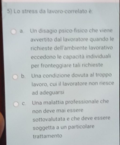 Lo stress da lavoro-correlato è:
a. Un disagío psico-físico che viene
avvertito dal lavoratore quando le
richieste dell'ambiente lavorativo
eccedono le capacità individuali
per fronteggiare tali richieste
b. Una condizione dovuta al troppo
lavoro, cui il lavoratore non riesce
ad adeguarsi
c. Una malattia professionale che
non deve mai essere
sottovalutata e che deve essere
soggetta a un particolare
trattamento