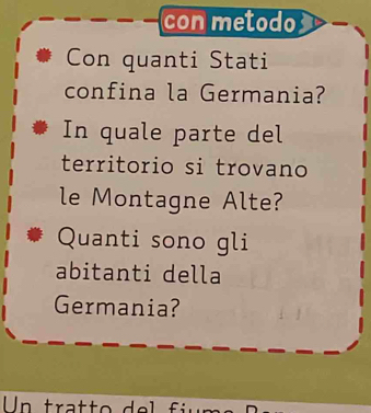 con metodo 
Con quanti Stati 
confina la Germania? 
In quale parte del 
territorio si trovano 
le Montagne Alte? 
Quanti sono gli 
abitanti della 
Germania? 
Un tra tt o de fü