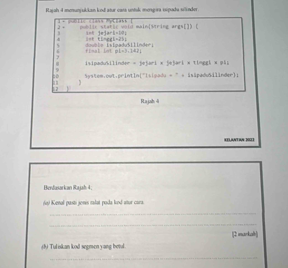 Rajah 4 menunjukkan kod atur cara untuk mengira isipadu silinder. 
1 public class MyClass ( 
2 public static void main(String args[]) [ 
3 int jejar i=10
4 int tingg Y =25 : 
5 do u b l e isipaduSilinder; 
6 final int pi=3.1 42; 
7 
8 isipaduSilinder = jejari x jejari x tinggi x pi; 
9 
10 System.out.println("Isipadu = " + isipaduSilinder); 
11  
12  
Rajah 4 
KELANTAN 2022 
Berdasarkan Rajah 4; 
(a) Kenal pasti jenis ralat pada kod atur cara. 
_ 
_ 
[2 markah] 
(b) Tuliskan kod segmen yang betul. 
_