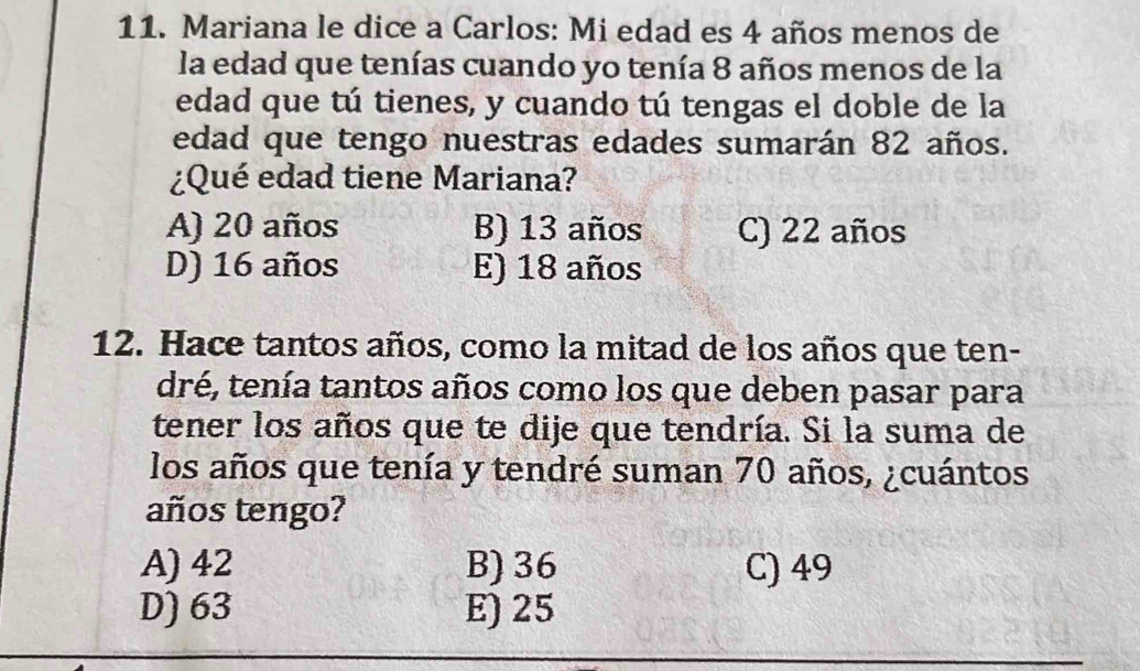 Mariana le dice a Carlos: Mi edad es 4 años menos de
la edad que tenías cuando yo tenía 8 años menos de la
edad que tú tienes, y cuando tú tengas el doble de la
edad que tengo nuestras edades sumarán 82 años.
¿Qué edad tiene Mariana?
A) 20 años B) 13 años C) 22 años
D) 16 años E) 18 años
12. Hace tantos años, como la mitad de los años que ten-
dré, tenía tantos años como los que deben pasar para
tener los años que te dije que tendría. Si la suma de
los años que tenía y tendré suman 70 años, ¿cuántos
años tengo?
A) 42 B) 36 C) 49
D) 63 E) 25