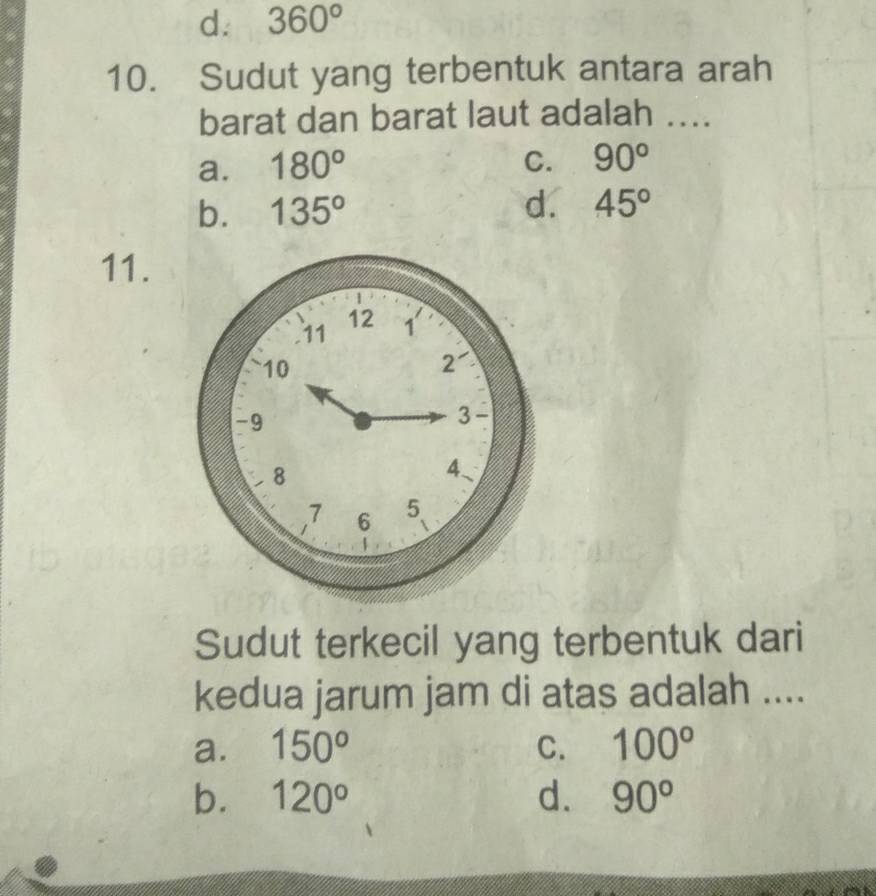 d. 360°
10. Sudut yang terbentuk antara arah
barat dan barat laut adalah ....
a. 180° C. 90°
b. 135° d. 45°
11.
Sudut terkecil yang terbentuk dari
kedua jarum jam di atas adalah ....
a. 150^o C. 100°
b. 120° d. 90°