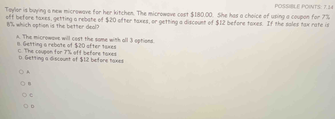 POSSIBLE POINTS: 7.14
Taylor is buying a new microwave for her kitchen. The microwave cost $180.00. She has a choice of using a coupon for 7%
off before taxes, getting a rebate of $20 after taxes, or getting a discount of $12 before taxes. If the sales tax rate is
8% which option is the better deal?
A. The microwave will cost the same with all 3 options.
B. Getting a rebate of $20 after taxes
C. The coupon for 7% off before taxes
D. Getting a discount of $12 before taxes
A
B
C
D