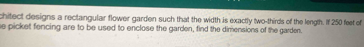 chitect designs a rectangular flower garden such that the width is exactly two-thirds of the length. If 250 feet of 
e picket fencing are to be used to enclose the garden, find the dimensions of the garden.