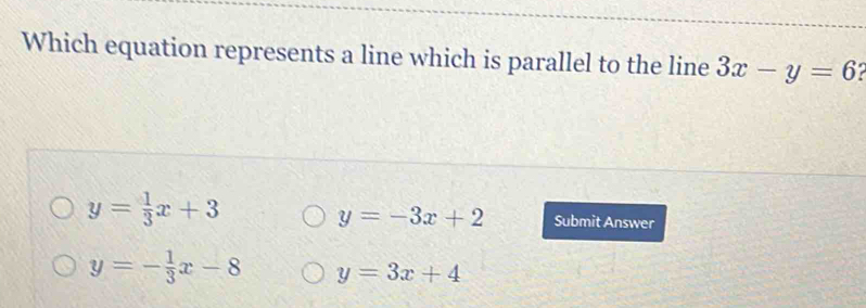 Which equation represents a line which is parallel to the line 3x-y=6
y=-3x+2
y= 1/3 x+3 Submit Answer
y=- 1/3 x-8 y=3x+4