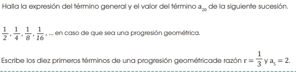 Halla la expresión del término general y el valor del término a_20 de la siguiente sucesión.
 1/2 ,  1/4 ,  1/8 ,  1/16  , ... en caso de que sea una progresión geométrica. 
Escribe los diez primeros términos de una progresión geométricade razón r= 1/3  y a_5=2.