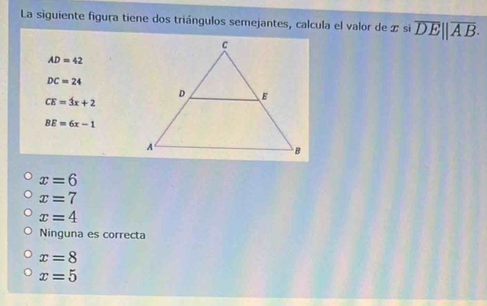 La siguiente figura tiene dos triángulos semejantes, calcula el valor de z si overline DE||overline AB·
AD=42
DC=24
CE=3x+2
BE=6x-1
x=6
x=7
x=4
Ninguna es correcta
x=8
x=5