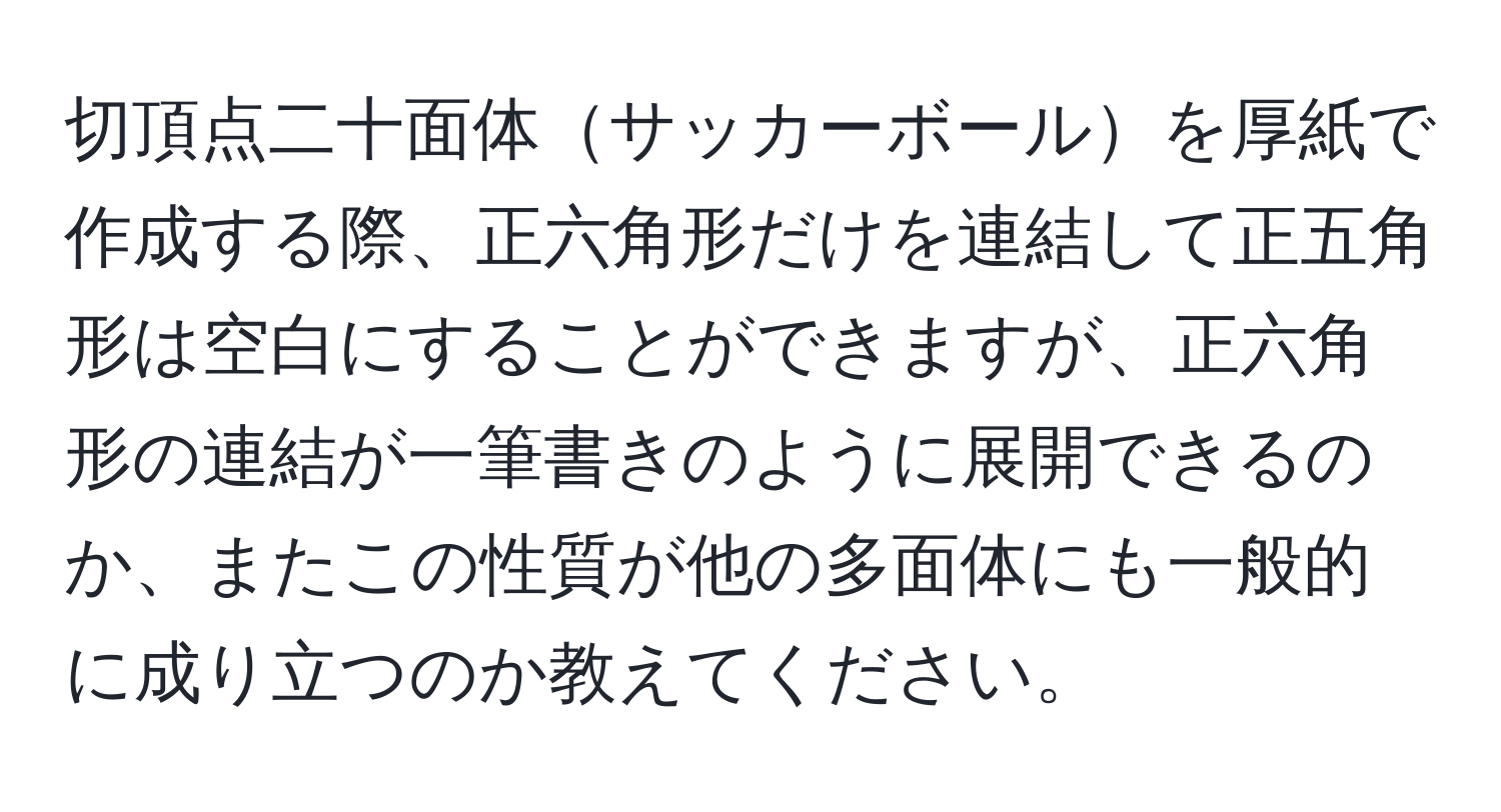 切頂点二十面体サッカーボールを厚紙で作成する際、正六角形だけを連結して正五角形は空白にすることができますが、正六角形の連結が一筆書きのように展開できるのか、またこの性質が他の多面体にも一般的に成り立つのか教えてください。