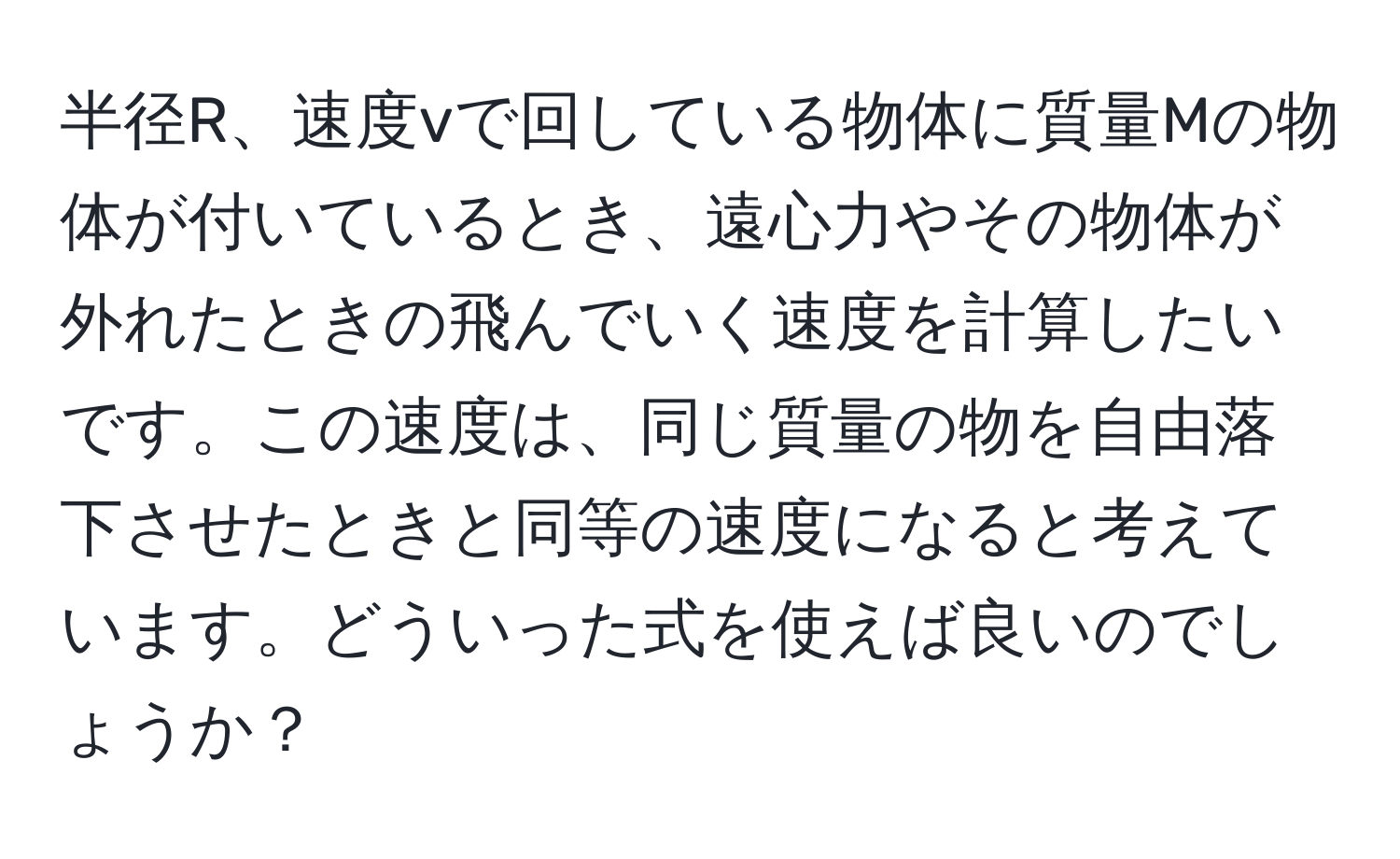 半径R、速度vで回している物体に質量Mの物体が付いているとき、遠心力やその物体が外れたときの飛んでいく速度を計算したいです。この速度は、同じ質量の物を自由落下させたときと同等の速度になると考えています。どういった式を使えば良いのでしょうか？